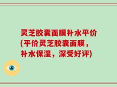 灵芝胶囊面膜补水平价(平价灵芝胶囊面膜，补水保湿，深受好评)