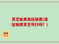 灵芝能用高压锅煮(高压锅煮灵芝可行吗？)