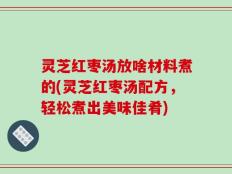 灵芝红枣汤放啥材料煮的(灵芝红枣汤配方，轻松煮出美味佳肴)