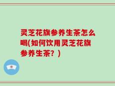 灵芝花旗参养生茶怎么喝(如何饮用灵芝花旗参养生茶？)