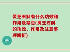 灵芝石斛有什么功效和作用及禁忌(灵芝石斛的功效、作用及注意事项解析)