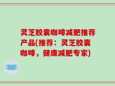 灵芝胶囊咖啡减肥推荐产品(推荐：灵芝胶囊咖啡，健康减肥专家)