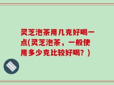灵芝泡茶用几克好喝一点(灵芝泡茶，一般使用多少克比较好喝？)