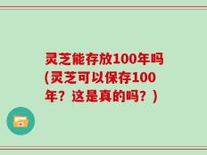 灵芝能存放100年吗(灵芝可以保存100年？这是真的吗？)