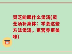 灵芝能跟什么煲汤(灵芝汤补身体：学会这些方法煲汤，更营养更美味)
