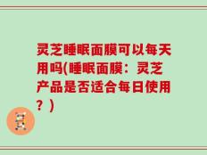 灵芝睡眠面膜可以每天用吗(睡眠面膜：灵芝产品是否适合每日使用？)