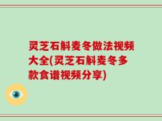 灵芝石斛麦冬做法视频大全(灵芝石斛麦冬多款食谱视频分享)
