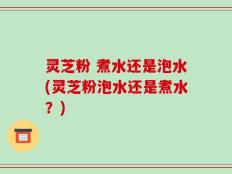 灵芝粉 煮水还是泡水(灵芝粉泡水还是煮水？)