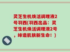 灵芝生机焕活调理液2号羽西(羽西出品：灵芝生机焕活调理液2号，缔造肌肤新生命！)