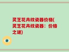 灵芝花卉纹瓷器价格(灵芝花卉纹瓷器：价格之谜)