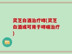 灵芝白酒治疗哮(灵芝白酒或可用于哮喘治疗)