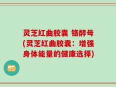 灵芝红曲胶囊 铬酵母(灵芝红曲胶囊：增强身体能量的健康选择)