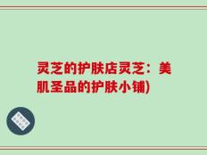 灵芝的护肤店灵芝：美肌圣品的护肤小铺)