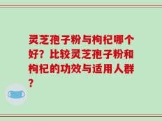灵芝孢子粉与枸杞哪个好？比较灵芝孢子粉和枸杞的功效与适用人群？