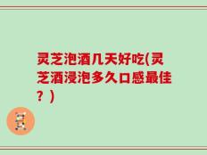 灵芝泡酒几天好吃(灵芝酒浸泡多久口感最佳？)