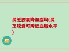 灵芝胶囊降血脂吗(灵芝胶囊可降低血脂水平)
