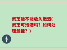 灵芝能不能放久泡酒(灵芝可泡酒吗？如何处理最佳？)