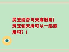 灵芝能否与天麻服用(灵芝和天麻可以一起服用吗？)
