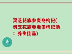 灵芝花旗参麦冬枸杞(灵芝花旗参麦冬枸杞汤：养生佳品)