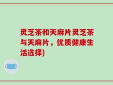 灵芝茶和天麻片灵芝茶与天麻片，优质健康生活选择)
