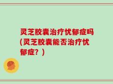 灵芝胶囊治疗忧郁症吗(灵芝胶囊能否治疗忧郁症？)