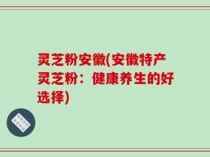 灵芝粉安徽(安徽特产灵芝粉：健康养生的好选择)