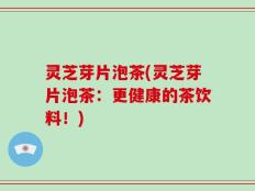 灵芝芽片泡茶(灵芝芽片泡茶：更健康的茶饮料！)
