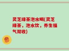 灵芝绿茶泡水喝(灵芝绿茶，泡水饮，养生福气双收)