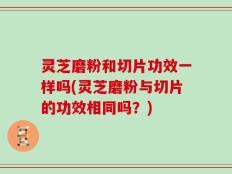 灵芝磨粉和切片功效一样吗(灵芝磨粉与切片的功效相同吗？)