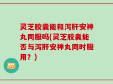 灵芝胶囊能和泻肝安神丸同服吗(灵芝胶囊能否与泻肝安神丸同时服用？)