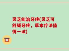 灵芝能治牙疼(灵芝可舒缓牙疼，草本疗法值得一试)