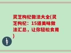 灵芝枸杞做法大全(灵芝枸杞：15道美味做法汇总，让你轻松食用)