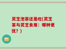 灵芝泡茶还是吃(灵芝茶与灵芝食用：哪种更优？)