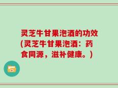 灵芝牛甘果泡酒的功效(灵芝牛甘果泡酒：药食同源，滋补健康。)