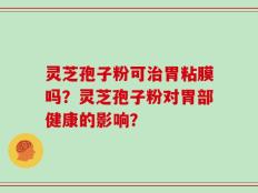 灵芝孢子粉可治胃粘膜吗？灵芝孢子粉对胃部健康的影响？
