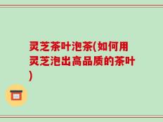 灵芝茶叶泡茶(如何用灵芝泡出高品质的茶叶)