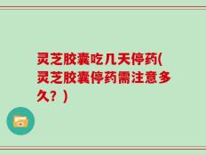 灵芝胶囊吃几天停药(灵芝胶囊停药需注意多久？)