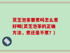 灵芝泡茶要煮吗怎么煮好喝(灵芝泡茶的正确方法，煮还是不煮？)