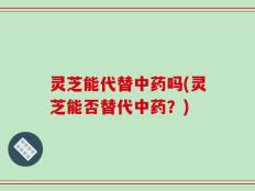 灵芝能代替中药吗(灵芝能否替代中药？)