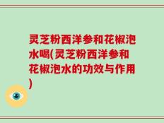 灵芝粉西洋参和花椒泡水喝(灵芝粉西洋参和花椒泡水的功效与作用)