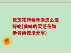 灵芝花旗参骨汤怎么做好吃(美味的灵芝花旗参骨汤做法分享)