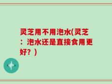 灵芝用不用泡水(灵芝：泡水还是直接食用更好？)