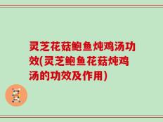 灵芝花菇鲍鱼炖鸡汤功效(灵芝鲍鱼花菇炖鸡汤的功效及作用)