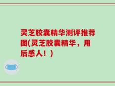 灵芝胶囊精华测评推荐图(灵芝胶囊精华，用后感人！)
