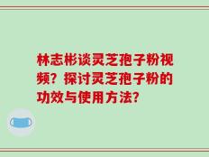 林志彬谈灵芝孢子粉视频？探讨灵芝孢子粉的功效与使用方法？
