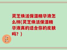 灵芝焕活保湿精华液怎么样(灵芝焕活保湿精华液真的适合你的皮肤吗？)