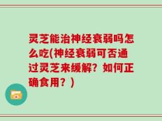 灵芝能治神经衰弱吗怎么吃(神经衰弱可否通过灵芝来缓解？如何正确食用？)
