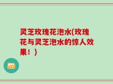 灵芝玫瑰花泡水(玫瑰花与灵芝泡水的惊人效果！)