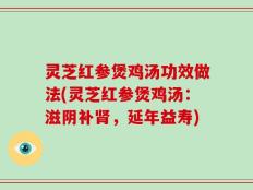 灵芝红参煲鸡汤功效做法(灵芝红参煲鸡汤：滋阴补肾，延年益寿)