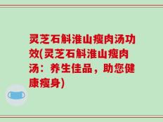 灵芝石斛淮山瘦肉汤功效(灵芝石斛淮山瘦肉汤：养生佳品，助您健康瘦身)